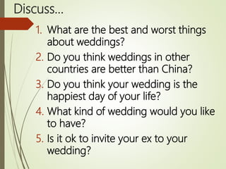 Discuss…
1. What are the best and worst things
about weddings?
2. Do you think weddings in other
countries are better than China?
3. Do you think your wedding is the
happiest day of your life?
4. What kind of wedding would you like
to have?
5. Is it ok to invite your ex to your
wedding?
 