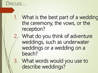 Discuss…
1. What is the best part of a wedding
the ceremony, the vows, or the
reception?
2. What do you think of adventure
weddings, such as underwater
weddings or a wedding on a
beach?
3. What words would you use to
describe weddings?
 