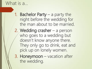 What is a…
1. Bachelor Party – a party the
night before the wedding for
the man about to be married.
2. Wedding crasher – a person
who goes to a wedding but
doesn’t know anyone there.
They only go to drink, eat and
pick up on lonely women.
3. Honeymoon – vacation after
the wedding.
 