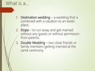 What is a…
1. Destination wedding – a wedding that is
combined with a vacation to an exotic
place.
2. Elope – to run away and get married
without any guests or without permission
from parents.
3. Double Wedding – two close friends or
family members getting married at the
same ceremony.
 