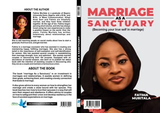 MARRIAGE
AS A
SANCTUARY
(Becoming your true self in marriage)
ABOUT THE BOOK
MARRIAGE
AS
A
SANCTUARY
The book “marriage As a Sanctuary” is an investment in
marriages and relationships; it assists women in dening
their goals, achieving them, and creating a lovely connection
that leads to marriage.
It also gives advice to every woman on how to strengthen her
marriage and create a close bound with her spouse. This
book teaches men how to love their spouses in a way that will
earn their respect and obedience. It offers advice to couples
on how to safeguard their union and develop resiliency in the
face of societal expectations on marriage.
Fatima Muritala is a graduate of Bayero
University Kano, Nigeria, with a B.Sc. and
M.Sc. in Mass Communication. Alhaji
Anas Sani and Fatima are blissfully
married, and they have three children
together. At the age of ten, Fatima began
penning short stories, and she has always
loved using her own experiences to make
a positive impact on the world. Over the
years, Fatima Muritala has written
extensively about relationships and
marriage.
ABOUT THE AUTHOR
She is still teaching people on social media about how to start a
great job, nd true love, and get married.
Fatima is a marriage counselor who has assisted in creating and
maintaining happy, fullling marriages. She also has a strong
belief in the importance of self-realization and self-identication
for women. She has assisted several couples in reestablishing
their marriage strength, love, and optimism. She assists married
couples in discovering their life purpose. Equipped with an
abundance of marital wisdom, she went on to publish her debut
book with the intention of assisting couples in discovering who
they are as a couple and maintain a harmonious union.
Abis Publishing Services, Kano, Nigeria
FATIMA
MURITALA
 