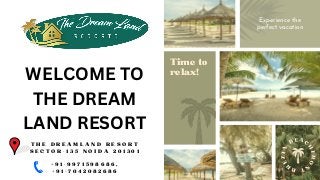 B
R
E
Z
I
A
B E A C
H
F
R
O
N
T
Time to
relax!
Experience the
perfect vacation
WELCOME TO
THE DREAM
LAND RESORT


T H E D R E A M L A N D R E S O R T
S E C T O R - 1 3 5 N O I D A 2 0 1 3 0 1


+ 9 1 - 9 9 7 1 5 9 8 6 8 6 ,
+ 9 1 - 7 0 4 2 0 8 2 6 8 6
 