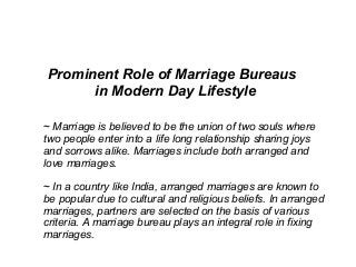 Prominent Role of Marriage Bureaus
in Modern Day Lifestyle
~ Marriage is believed to be the union of two souls where
two people enter into a life long relationship sharing joys
and sorrows alike. Marriages include both arranged and
love marriages.
~ In a country like India, arranged marriages are known to
be popular due to cultural and religious beliefs. In arranged
marriages, partners are selected on the basis of various
criteria. A marriage bureau plays an integral role in fixing
marriages.
 
