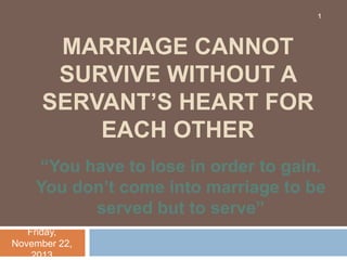 1

MARRIAGE CANNOT
SURVIVE WITHOUT A
SERVANT‟S HEART FOR
EACH OTHER
“You have to lose in order to gain.
You don‟t come into marriage to be
served but to serve”
Friday,
November 22,
2013

 
