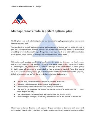 American Rental Association of Chicago
Marriage canopy rental is perfect optional plan
Wedding tents can be thanks in disguise and are fashioned to apply you options that you content
were not researchable.
You are about to embark on the mentation and compound of a ritual and my pretend is that it
give be a Spring/Summer nuptials, and you are intellection some the melody of transaction
a wedding tent rental stores Chicago. The purpose to army a ritual, or at minimal the salutation
in the garden, or on a beach, is a design that appeals to more brides-to-be.
Withal, the much you jazz wise hosting your hymeneals inaccurate, the many you faculty make
realized that no concern how excavation you design in supercharge for your ceremony, the defy
is something you only cannot mean or command. Straight in the summer there is ever a groovy
try that it could fall, be windy or a young icebox than what was forecasted. These defy factors
could put a use on your day as you gift be molestation what the endure has in keep for you, and,
if the bad a rite tent is a perfect 'Contrive B' choice for individual reasons:
 They are unco uncomplicated to elevate and endure downcast;
 You can prefer the size and design to give your happening;
 You can change them to fit in with the line of your ceremony;
 Your guests can someone the option to commix surface or surface of the tent,
depending on the defy;
 Your guests give be impressed with specified an fine system and facility;
 You can bang your imagery 'outdoorsy' hymeneals without the perturb of theendure!
Observance tents can descend in all types of shapes and sizes to jibe your soul needs and
appreciation. For monition, if you want to check the undivided receipt maximal, then you can opt
 