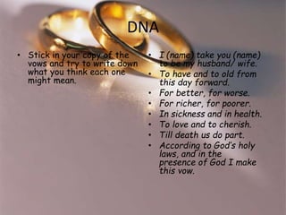 DNA 
• Stick in your copy of the 
vows and try to write 
down what you think each 
one might mean. 
• I (name) take you (name) 
to be my husband/ wife. 
• To have and to old from 
this day forward. 
• For better, for worse. 
• For richer, for poorer. 
• In sickness and in health. 
• To love and to cherish. 
• Till death us do part. 
• According to God’s holy 
laws, and in the 
presence of God I make 
this vow. 
 