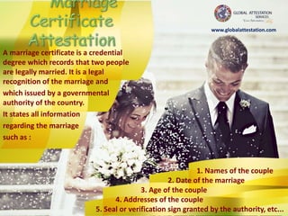 A marriage certificate is a credential
degree which records that two people
are legally married. It is a legal
recognition of the marriage and
which issued by a governmental
authority of the country.
It states all information
regarding the marriage
such as :
1. Names of the couple
2. Date of the marriage
3. Age of the couple
4. Addresses of the couple
5. Seal or verification sign granted by the authority, etc...
www.globalattestation.com
 