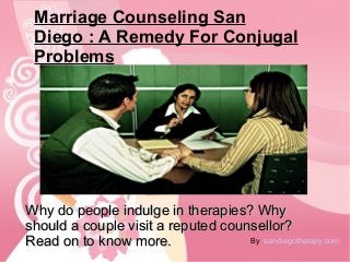 Marriage Counseling San 
Diego : A Remedy For Conjugal 
Problems 
Why do ppeeooppllee iinndduullggee iinn tthheerraappiieess?? WWhhyy 
sshhoouulldd aa ccoouuppllee vviissiitt aa rreeppuutteedd ccoouunnsseelllloorr?? 
RReeaadd oonn ttoo kknnooww mmoorree.. By sandiegotherapy.com 
 
