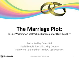 The Marriage Plot:
Inside Washington State’s Epic Campaign for LGBT Equality


                  Presented by Derek Belt
           Social Media Specialist, King County
      Follow me: @derekbelt Follow us: @kcnews

                   WOMMfest 2013 Seattle, WA                1
 