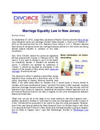 Marriage Equality Law in New Jersey
By Dessy Pavlova

On September 27, 2013, Judge Mary Jacobson of Mercer County ruled that New Jersey
must recognize same-sex marriage (Garden State Equality v. Dow) as of October 21,
2013 on the grounds that the U.S. Supreme Court ruling in U.S. v. Windsor required
New Jersey to recognize same-sex marriage because partners in civil unions are being
denied federal benefits in violation of the state
constitution.
Gov. Chris Christie vetoed the same-sex legislative
bill that passed both houses in February 2012. "My
view is: If you want to change it, put it on the ballot.
Let everybody decide. It shouldn't be decided by
courts, it shouldn't be decided by politicians in
Trenton. It should be decided by everybody. If the
majority of the people of New Jersey want same-sex
marriage, I'll enforce the law."

More information on home
decorating:
New

Jersey

Same-sex
Marriage
Same-sex
FAQ

The Governor's office is seeking a direct New Jersey
Supreme Court review and a short-term stay of the
ruling. According to Deputy Attorney General Jean
Reilly, if the order takes effect on October 21st, it would cause a "thorny thicket of
complex and novel constitutional issues," and that if the order is later reversed, revoking
same-sex marriage licenses would be "virtually impossible." The stay will last until the
Supreme Court issues its response, simplifying the positions federal agencies such as
the Internal Revenue Service can take in regards to civil union discrepancies between
federal and state laws.
"Right now, we are all on the edge of our seats waiting to see what happens next...
whether Jacobson's October 21 start date for same-sex marriage will remain in place or
if Gov. Christie will be successful in his motion to stay this ruling and appeal. However,
even if the case does go before the State Supreme Court, as Christie hopes it will, there
is no denying the feel in the air in New Jersey that marriage equality is going to happen,
and it's likely to happen soon," says Bari Weinberger, founder of Weinberger Law
Group.

 