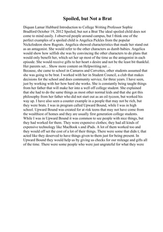Spoiled, but Not a Brat
Diquan Lamar Hubbard Introduction to College Writing Professor Sophie
Bradford October 19, 2012 Spoiled, but not a Brat The ideal spoiled child does not
come to mind easily. I observed people around campus, but I think one of the
perfect examples of a spoiled child is Angelica Pickles from the popular
Nickelodeon show Rugrats. Angelica showed characteristics that made her stand out
as an antagonist. She would refer to the other characters as dumb babies. Angelica
would show how selfish she was by convincing the other characters to do plans that
would only benefit her, which set her up most of the time as the antagonist in each
episode. She would receive gifts to her heart s desire and not be the least bit thankful.
Her parents set... Show more content on Helpwriting.net ...
Because, she came to school in Camaros and Corvettes, other students assumed that
she was going to be brat. I worked with her in Student Council, a club that makes
decisions for the school and does community service, for three years. I have seen,
just by working with her how hard she works. She is constantly being taught things
from her father that will make her into a well off college student. She explained
that she had to do the same things as most other normal kids and that she got this
philosophy from her father who did not start out as an oil tycoon, but worked his
way up. I have also seen a counter example in a people that may not be rich, but
they were brats. I was in program called Upward Bound, while I was in high
school. Upward Bound was created for at risk teens that may not have come from
the wealthiest of homes and they are usually first generation college students.
While I was in Upward Bound it was common to see people with nice things, but
they had worked for them. They wore expensive clothes; they had all kinds of
expensive technology like MacBook s and iPads. A lot of them worked too and
they would off set the cost of a lot of their things. There were some that didn t; that
acted like they deserved to have things given to them just for being present. In
Upward Bound they would help us by giving us checks for our mileage and gifts all
of the time. There were some people who were just ungrateful for what they were
 