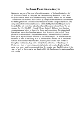 Beethoven Piano Sonata Analysis
Beethoven was one of the most influential composers of the late classical era. Of
all the forms of music he composed one constant during Beethoven s career were
his piano sonatas, which were composed during his early, middle, and late periods.
These sonatas far exceeded those created by composers before and are considered to
be the bridge between salon musicand the concert hall for solo pianorepertoire. The
early sonatas follow the same traditions established by Mozart and Haydn and by
the end of the late period are radically different from conventional form. The late
sonatas, Op. 101, 106, 109, 110, and 111, are distinctly different from the other
sonatas that came before in their style, forms, and composition. The pieces that I
have chosen are the last five piano sonatas from Beethoven s late period. These
pieces are reflective of the changes of Beethoven s compositional style as in his
older age he began to stretch the limits of the classical style. The piano sonatas are
reflective of what he was doing in all of his later works and are sort of condensed
versions that still show the same ideas. Because piano sonatas were composed
throughout his lifetime, they can be interpreted as a timeline of the changes in
Beethoven s style of composing, particularly in the late sonatas. Beethoven had
never been a very rapid composer and these five sonatas were the chief output of six
years of work in the second to last decade of his life. Beethoven s increasing deafness
was a major
 