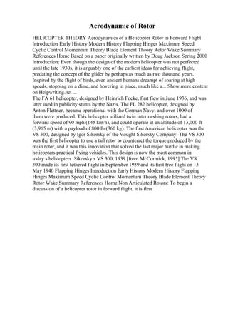 Aerodynamic of Rotor
HELICOPTER THEORY Aerodynamics of a Helicopter Rotor in Forward Flight
Introduction Early History Modern History Flapping Hinges Maximum Speed
Cyclic Control Momentum Theory Blade Element Theory Rotor Wake Summary
References Home Based on a paper originally written by Doug Jackson Spring 2000
Introduction: Even though the design of the modern helicopter was not perfected
until the late 1930s, it is arguably one of the earliest ideas for achieving flight,
predating the concept of the glider by perhaps as much as two thousand years.
Inspired by the flight of birds, even ancient humans dreampt of soaring at high
speeds, stopping on a dime, and hovering in place, much like a... Show more content
on Helpwriting.net ...
The FA 61 helicopter, designed by Heinrich Focke, first flew in June 1936, and was
later used in publicity stunts by the Nazis. The FL 282 helicopter, designed by
Anton Flettner, became operational with the German Navy, and over 1000 of
them were produced. This helicopter utilized twin intermeshing rotors, had a
forward speed of 90 mph (145 km/h), and could operate at an altitude of 13,000 ft
(3,965 m) with a payload of 800 lb (360 kg). The first American helicopter was the
VS 300, designed by Igor Sikorsky of the Vought Sikorsky Company. The VS 300
was the first helicopter to use a tail rotor to counteract the torque produced by the
main rotor, and it was this innovation that solved the last major hurdle in making
helicopters practical flying vehicles. This design is now the most common in
today s helicopters. Sikorsky s VS 300, 1939 [from McCormick, 1995] The VS
300 made its first tethered flight in September 1939 and its first free flight on 13
May 1940 Flapping Hinges Introduction Early History Modern History Flapping
Hinges Maximum Speed Cyclic Control Momentum Theory Blade Element Theory
Rotor Wake Summary References Home Non Articulated Rotors: To begin a
discussion of a helicopter rotor in forward flight, it is first
 