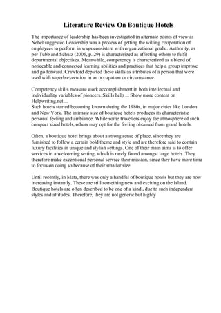 Literature Review On Boutique Hotels
The importance of leadership has been investigated in alternate points of view as
Nebel suggested Leadership was a process of getting the willing cooperation of
employees to perform in ways consistent with organizational goals . Authority, as
per Tubb and Schulz (2006, p. 29) is characterized as affecting others to fulfil
departmental objectives. Meanwhile, competency is characterized as a blend of
noticeable and connected learning abilities and practices that help a group improve
and go forward. Crawford depicted these skills as attributes of a person that were
used with superb execution in an occupation or circumstance.
Competency skills measure work accomplishment in both intellectual and
individuality variables of pioneers. Skills help ... Show more content on
Helpwriting.net ...
Such hotels started becoming known during the 1980s, in major cities like London
and New York. The intimate size of boutique hotels produces its characteristic
personal feeling and ambiance. While some travellers enjoy the atmosphere of such
compact sized hotels, others may opt for the feeling obtained from grand hotels.
Often, a boutique hotel brings about a strong sense of place, since they are
furnished to follow a certain bold theme and style and are therefore said to contain
luxury facilities in unique and stylish settings. One of their main aims is to offer
services in a welcoming setting, which is rarely found amongst large hotels. They
therefore make exceptional personal service their mission, since they have more time
to focus on doing so because of their smaller size.
Until recently, in Mata, there was only a handful of boutique hotels but they are now
increasing instantly. These are still something new and exciting on the Island.
Boutique hotels are often described to be one of a kind , due to such independent
styles and attitudes. Therefore, they are not generic but highly
 