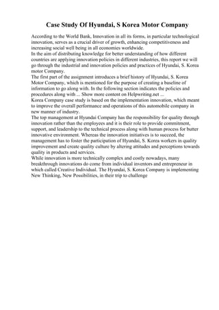 Case Study Of Hyundai, S Korea Motor Company
According to the World Bank, Innovation in all its forms, in particular technological
innovation, serves as a crucial driver of growth, enhancing competitiveness and
increasing social well being in all economies worldwide.
In the aim of distributing knowledge for better understanding of how different
countries are applying innovation policies in different industries, this report we will
go through the industrial and innovation policies and practices of Hyundai, S. Korea
motor Company.
The first part of the assignment introduces a brief history of Hyundai, S. Korea
Motor Company, which is mentioned for the purpose of creating a baseline of
information to go along with. In the following section indicates the policies and
procedures along with ... Show more content on Helpwriting.net ...
Korea Company case study is based on the implementation innovation, which meant
to improve the overall performance and operations of this automobile company in
new manner of industry.
The top management at Hyundai Company has the responsibility for quality through
innovation rather than the employees and it is their role to provide commitment,
support, and leadership to the technical process along with human process for butter
innovative environment. Whereas the innovation initiatives is to succeed, the
management has to foster the participation of Hyundai, S. Korea workers in quality
improvement and create quality culture by altering attitudes and perceptions towards
quality in products and services.
While innovation is more technically complex and costly nowadays, many
breakthrough innovations do come from individual inventors and entrepreneur in
which called Creative Individual. The Hyundai, S. Korea Company is implementing
New Thinking, New Possibilities, in their trip to challenge
 