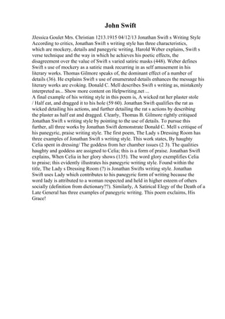 John Swift
JJessica Goulet Mrs. Christian 1213.1915 04/12/13 Jonathan Swift s Writing Style
According to critics, Jonathan Swift s writing style has three characteristics,
which are mockery, details and panegyric writing. Harold Weber explains, Swift s
verse technique and the way in which he achieves his poetic effects, the
disagreement over the value of Swift s varied satiric masks (448). Weber defines
Swift s use of mockery as a satiric mask recurring in as self amusement in his
literary works. Thomas Gilmore speaks of, the dominant effect of a number of
details (36). He explains Swift s use of enumerated details enhances the message his
literary works are evoking. Donald C. Mell describes Swift s writing as, mistakenly
interpreted as... Show more content on Helpwriting.net ...
A final example of his writing style in this poem is, A wicked rat her plaster stole
/ Half eat, and dragged it to his hole (59 60). Jonathan Swift qualifies the rat as
wicked detailing his actions, and further detailing the rat s actions by describing
the plaster as half eat and dragged. Clearly, Thomas B. Gilmore rightly critiqued
Jonathan Swift s writing style by pointing to the use of details. To pursue this
further, all three works by Jonathan Swift demonstrate Donald C. Mell s critique of
his panegyric, praise writing style. The first poem, The Lady s Dressing Room has
three examples of Jonathan Swift s writing style. This work states, By haughty
Celia spent in dressing/ The goddess from her chamber issues (2 3). The qualities
haughty and goddess are assigned to Celia; this is a form of praise. Jonathan Swift
explains, When Celia in her glory shows (135). The word glory exemplifies Celia
to praise; this evidently illustrates his panegyric writing style. Found within the
title, The Lady s Dressing Room (?) is Jonathan Swifts writing style. Jonathan
Swift uses Lady which contributes to his panegyric form of writing because the
word lady is attributed to a woman respected and held in higher esteem of others
socially (definition from dictionary??). Similarly, A Satirical Elegy of the Death of a
Late General has three examples of panegyric writing. This poem exclaims, His
Grace!
 
