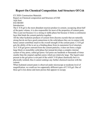 Report On Chemical Composition And Structure Of Csh
CE 2020: Construction Materials
Report on Chemical composition and Structure of CSH
Arjit Soni
ES13B1005
Introduction:
The C S H gel is the most abundant reaction product in cement, occupying about half
of the paste volume, it is also responsible for most of the properties of cement paste.
This is just not because it is a strong or stable phase but because it forms a continuous
layer that binds the cement particles together.
All the other hydration products of cement form discrete crystals that are naturally
strong but do not have good connections to the solid phases they are in contact with
hence cannot contribute much to the overall strength of the cement paste. C S H gel
gets the ability of the to act as a binding phase from its nanometer level structure.
As C S H gel grows outward from the cement particles, it does not form a single
large block or monolithic solid phase but instead develops a complex internal
system of tiny pores, called gel pores. Gel pores are hundreds or thousands of times
smaller than the original capillary pores which are relatively large. The liquid water
present in the gel pores is not part of the solid C S H phase chemically but it is
physically isolated, thus it cannot undergo any further chemical reaction with the
cement.
When hydrated cement paste is observed under microscope at moderate level of
magnification, we could see two apparently different types of C S H gel. One of
these gel is less dense and more porous that appears to occupy
 