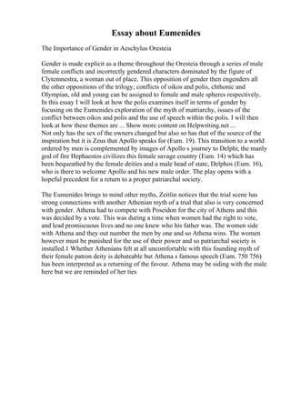 Essay about Eumenides
The Importance of Gender in Aeschylus Oresteia
Gender is made explicit as a theme throughout the Oresteia through a series of male
female conflicts and incorrectly gendered characters dominated by the figure of
Clytemnestra, a woman out of place. This opposition of gender then engenders all
the other oppositions of the trilogy; conflicts of oikos and polis, chthonic and
Olympian, old and young can be assigned to female and male spheres respectively.
In this essay I will look at how the polis examines itself in terms of gender by
focusing on the Eumenides exploration of the myth of matriarchy, issues of the
conflict between oikos and polis and the use of speech within the polis. I will then
look at how these themes are ... Show more content on Helpwriting.net ...
Not only has the sex of the owners changed but also so has that of the source of the
inspiration but it is Zeus that Apollo speaks for (Eum. 19). This transition to a world
ordered by men is complemented by images of Apollo s journey to Delphi; the manly
god of fire Hephaestos civilizes this female savage country (Eum. 14) which has
been bequeathed by the female deities and a male head of state, Delphos (Eum. 16),
who is there to welcome Apollo and his new male order. The play opens with a
hopeful precedent for a return to a proper patriarchal society.
The Eumenides brings to mind other myths, Zeitlin notices that the trial scene has
strong connections with another Athenian myth of a trial that also is very concerned
with gender. Athena had to compete with Poseidon for the city of Athens and this
was decided by a vote. This was during a time when women had the right to vote,
and lead promiscuous lives and no one knew who his father was. The women side
with Athena and they out number the men by one and so Athena wins. The women
however must be punished for the use of their power and so patriarchal society is
installed.1 Whether Athenians felt at all uncomfortable with this founding myth of
their female patron deity is debateable but Athena s famous speech (Eum. 750 756)
has been interpreted as a returning of the favour. Athena may be siding with the male
here but we are reminded of her ties
 