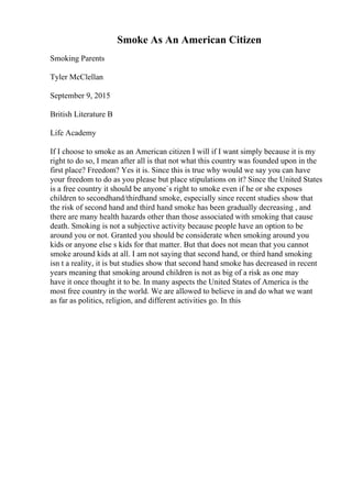 Smoke As An American Citizen
Smoking Parents
Tyler McClellan
September 9, 2015
British Literature B
Life Academy
If I choose to smoke as an American citizen I will if I want simply because it is my
right to do so, I mean after all is that not what this country was founded upon in the
first place? Freedom? Yes it is. Since this is true why would we say you can have
your freedom to do as you please but place stipulations on it? Since the United States
is a free country it should be anyone`s right to smoke even if he or she exposes
children to secondhand/thirdhand smoke, especially since recent studies show that
the risk of second hand and third hand smoke has been gradually decreasing , and
there are many health hazards other than those associated with smoking that cause
death. Smoking is not a subjective activity because people have an option to be
around you or not. Granted you should be considerate when smoking around you
kids or anyone else s kids for that matter. But that does not mean that you cannot
smoke around kids at all. I am not saying that second hand, or third hand smoking
isn t a reality, it is but studies show that second hand smoke has decreased in recent
years meaning that smoking around children is not as big of a risk as one may
have it once thought it to be. In many aspects the United States of America is the
most free country in the world. We are allowed to believe in and do what we want
as far as politics, religion, and different activities go. In this
 