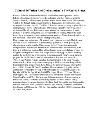 Cultural Diffusion And Globalization In The United States
Cultural diffusion and Globalization can be described as the spread of cultural
beliefs, ideas, foods, technology, goods, and social activities from one group to
another. Basically, it is when one group of people passes down one of their customs;
whether it s through trade, war, or migration. Today, most globalization occurs
through the internet, or media. The United Stateshas passed on many original ideas to
other groups of people so far during its 240 years as a country. However, it s not
nicknamed The Melting Pot for no reason. Most of our customs come from the
millions of different immigrants that have come to our country. One of the main
things these immigrants brought to our country was food. Most of American food is
not American... Show more content on Helpwriting.net ...
Kroc noticed how unique and efficient this new restaurant operated. Their format
allowed Richard and Maurice to produce huge quantities of food, quickly, and
allowing them to charge only fifteen cents a burger! Competing restaurants
charged double this amount! There was no need for waiters and waitresses, with
their new self service counter. Plus, all hamburgers were cooked ahead of time, pre
wrapped, and kept warm under heat lamps, ready for hungry customers working
against the clock. Seeing great promise in their restaurant, Kroc began a franchise
program for the McDonald brothers, opened their first franchise on April 15,
1955, in Des Plaines, Illinois, launched their corporation in the same year, and
eventually, Ray Kroc bought out the company in 1961. As the new burger chain
became more and more popular, Kroc decided the company needed a new public
face. In 1963, Ronald McDonald was born. He was extremely popular, so the
corporation continued to develop symbols to represent McDonald s, such as the
Big Mac (1968), the Egg McMuffin (1973), Happy Meals (1979), and Chicken
McNuggets (1983). Even more characters were introduced, such as Hamburglar,
Mayor McCheese, Officer Big Mac, and Grimace, to name a few. According to
Britannica School, McDonald s effectively became the most popular family
restaurant in the world, emphasizing affordable food, fun, and flavors that appeal to
children and adults alike. (Britannica School, par. 5) Soon, McDonald s extended
into Canada in 1968, and by 1988, they had reached a total of 10,000 restaurants. But
all of this was just the
 