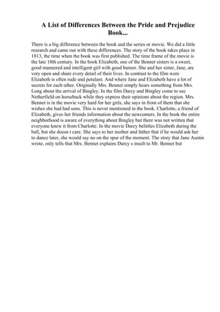 A List of Differences Between the Pride and Prejudice
Book...
There is a big difference between the book and the series or movie. We did a little
research and came out with these differences. The story of the book takes place in
1813, the time when the book was first published. The time frame of the movie is
the late 18th century. In the book Elizabeth, one of the Bennet sisters is a sweet,
good mannered and intelligent girl with good humor. She and her sister, Jane, are
very open and share every detail of their lives. In contrast to the film were
Elizabeth is often rude and petulant. And where Jane and Elizabeth have a lot of
secrets for each other. Originally Mrs. Bennet simply hears something from Mrs.
Long about the arrival of Bingley. In the film Darcy and Bingley come to see
Netherfield on horseback while they express their opinions about the region. Mrs.
Bennet is in the movie very hard for her girls, she says in front of them that she
wishes she had had sons. This is never mentioned in the book. Charlotte, a friend of
Elizabeth, gives her friends information about the newcomers. In the book the entire
neighborhood is aware of everything about Bingley but there was not written that
everyone knew it from Charlotte. In the movie Darcy belittles Elizabeth during the
ball, but she doesn t care. She says to her mother and father that if he would ask her
to dance later, she would say no on the spur of the moment. The story that Jane Austin
wrote, only tells that Mrs. Bennet explains Darcy s insult to Mr. Bennet but
 