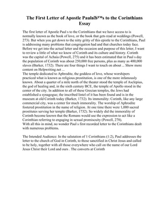 The First Letter of Apostle PaulвЂ™s to the Corinthians
Essay
The first letter of Apostle Paul s to the Corinthians that we have access to is
normally known as the book of love, or the book that gets read at weddings (Powell,
273). But when you get down to the nitty gritty of this epistle to the Corinthians, Paul
is addressing many problems that congregation had and that churches today face.
Before we get into the actual letter and the occasion and purpose of this letter, I want
to review a little of what we know of Corinth and its culture and history. Corinth
was the capital of Achaia (Powell, 275) and it has been estimated that in Paul s day
the population of Corinth was about 250,000 free persons, plus as many as 400,000
slaves (Barker, 1732). There are four things I want to touch on about ... Show more
content on Helpwriting.net ...
The temple dedicated to Aphrodite, the goddess of love, whose worshipers
practiced what is known as religious prostitution, is one of the more infamously
known. About a quarter of a mile north of the theater stood the temple of Asclepius,
the god of healing and, in the sixth century BCE, the temple of Apollo stood in the
center of the city. In addition to all of these Grecian temples, the Jews had
established a synagogue; the inscribed lintel of it has been found and is in the
museum at old Corinth today (Barker, 1732). Its immorality: Corinth, like any large
commercial city, was a center for much immorality. The worship of Aphrodite
fostered prostitution in the name of religion. At one time there were 1,000 sacred
prostitutes serving her temple (Barker, 1732). So widely did the immorality of
Corinth become known that the Romans would use the expression to act like a
Corinthian referring to engaging in sexual promiscuity (Powell, 278).
With all this in mind, no wonder Paul s first recorded letter to the Corinthians dealt
with numerous problems.
The Intended Audience: In the salutation of 1 Corinthians (1:2), Paul addresses the
letter to the church of God in Corinth, to those sanctified in Christ Jesus and called
to be holy, together with all those everywhere who call on the name of our Lord
Jesus Christ their Lord and ours . The converts at Corinth
 