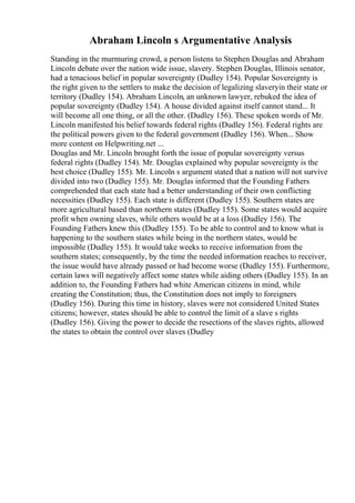 Abraham Lincoln s Argumentative Analysis
Standing in the murmuring crowd, a person listens to Stephen Douglas and Abraham
Lincoln debate over the nation wide issue, slavery. Stephen Douglas, Illinois senator,
had a tenacious belief in popular sovereignty (Dudley 154). Popular Sovereignty is
the right given to the settlers to make the decision of legalizing slaveryin their state or
territory (Dudley 154). Abraham Lincoln, an unknown lawyer, rebuked the idea of
popular sovereignty (Dudley 154). A house divided against itself cannot stand... It
will become all one thing, or all the other. (Dudley 156). These spoken words of Mr.
Lincoln manifested his belief towards federal rights (Dudley 156). Federal rights are
the political powers given to the federal government (Dudley 156). When... Show
more content on Helpwriting.net ...
Douglas and Mr. Lincoln brought forth the issue of popular sovereignty versus
federal rights (Dudley 154). Mr. Douglas explained why popular sovereignty is the
best choice (Dudley 155). Mr. Lincoln s argument stated that a nation will not survive
divided into two (Dudley 155). Mr. Douglas informed that the Founding Fathers
comprehended that each state had a better understanding of their own conflicting
necessities (Dudley 155). Each state is different (Dudley 155). Southern states are
more agricultural based than northern states (Dudley 155). Some states would acquire
profit when owning slaves, while others would be at a loss (Dudley 156). The
Founding Fathers knew this (Dudley 155). To be able to control and to know what is
happening to the southern states while being in the northern states, would be
impossible (Dudley 155). It would take weeks to receive information from the
southern states; consequently, by the time the needed information reaches to receiver,
the issue would have already passed or had become worse (Dudley 155). Furthermore,
certain laws will negatively affect some states while aiding others (Dudley 155). In an
addition to, the Founding Fathers had white American citizens in mind, while
creating the Constitution; thus, the Constitution does not imply to foreigners
(Dudley 156). During this time in history, slaves were not considered United States
citizens; however, states should be able to control the limit of a slave s rights
(Dudley 156). Giving the power to decide the resections of the slaves rights, allowed
the states to obtain the control over slaves (Dudley
 