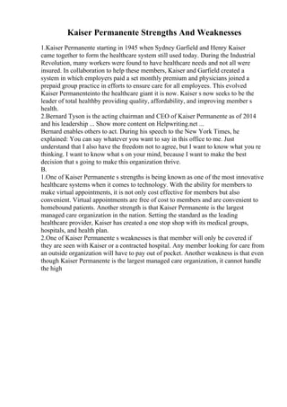 Kaiser Permanente Strengths And Weaknesses
1.Kaiser Permanente starting in 1945 when Sydney Garfield and Henry Kaiser
came together to form the healthcare system still used today. During the Industrial
Revolution, many workers were found to have healthcare needs and not all were
insured. In collaboration to help these members, Kaiser and Garfield created a
system in which employers paid a set monthly premium and physicians joined a
prepaid group practice in efforts to ensure care for all employees. This evolved
Kaiser Permanenteinto the healthcare giant it is now. Kaiser s now seeks to be the
leader of total healthby providing quality, affordability, and improving member s
health.
2.Bernard Tyson is the acting chairman and CEO of Kaiser Permanente as of 2014
and his leadership ... Show more content on Helpwriting.net ...
Bernard enables others to act. During his speech to the New York Times, he
explained: You can say whatever you want to say in this office to me. Just
understand that I also have the freedom not to agree, but I want to know what you re
thinking. I want to know what s on your mind, because I want to make the best
decision that s going to make this organization thrive.
B.
1.One of Kaiser Permanente s strengths is being known as one of the most innovative
healthcare systems when it comes to technology. With the ability for members to
make virtual appointments, it is not only cost effective for members but also
convenient. Virtual appointments are free of cost to members and are convenient to
homebound patients. Another strength is that Kaiser Permanente is the largest
managed care organization in the nation. Setting the standard as the leading
healthcare provider, Kaiser has created a one stop shop with its medical groups,
hospitals, and health plan.
2.One of Kaiser Permanente s weaknesses is that member will only be covered if
they are seen with Kaiser or a contracted hospital. Any member looking for care from
an outside organization will have to pay out of pocket. Another weakness is that even
though Kaiser Permanente is the largest managed care organization, it cannot handle
the high
 