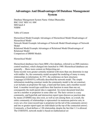 Advantages And Disadvantages Of Database Management
System
Database Management System Name :Oshan Dhanushka
BSC UGC MIS 14.1 004
MIS batch 4
NSBM
Table of Content
Hierarchical Model Example Advantages of Hierarchical Model Disadvantages of
Hierarchical Model
Network Model Example Advantages of Network Model Disadvantages of Network
Model
Relational Model Example Advantages of Relational Model Disadvantages of
Relational Model
Comparison of DBMS Models
Hierarchical Model
Hierarchical databases have been IBM s first database, referred to as IMS (statistics
control machine), which changed into launched in 1960. Hierarchical databases are
generally ... Show more content on Helpwriting.net ...
Some records were greater certainly modeled with more than one determine in step
with toddler. So, the community model accepted the modeling of many to many
relationships in information. In 1971, the conference on facts structures
Languages (CODASYL) officially described the network model. The simple
information modeling construct inside the community model is the set construct.
a set includes an proprietor file type, a hard and fast name, and a member record
kind. A member record type could have that function in more than one set,
consequently the multi parent idea is supported. An owner document kind also
can be a member or proprietor in some other set. The facts version is a easy
community, and hyperlink and intersection report types (known as junction data
by means of IDMS) may also exist, as well as sets among them. as a result, the
entire community of relationships is represented via numerous pairwise sets; in
every set a few (one) record type is proprietor (at the tail of the community arrow)
and one or greater report types are individuals (at the top of the connection arrow).
Commonly, a fixed defines a 1:M relationship, despite the fact that 1:1 is allowed.
The CODASYL network model is based on mathematical set
 