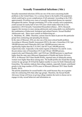 Sexually Transmitted Infections ( Stis )
Sexually transmitted infections (STIs) are one of the most concerning health
problems in the United States. It is a serious threat to the health of the population
which could lead to severe complications if left untreated. According to the CDC,
approximately 20 million new cases of sexually transmitted disease are reported
throughout the nation. Though constituting 25% of the sexually active population,
youth account for nearly half of new STI cases which makes them the at risk
population ( 2014 Sexually Transmitted DiseaseSurveillance , 2015). Research
suggests this increase in cases among adolescents and young adults was attributed to
the combination of behavioral, biological and cultural factors ( Sexual Healthof
Adolescents and... Show more content on Helpwriting.net ...
S., Mcfarlane, M., 2000). Therefore, actions must be taken to prevent this particular
group from contracting and spreading the disease.
In the state of Missouri, STIs are also one of the most critical health problem.
According to Missouri Health Assessment (2013), the state s Gonorrhea (130.3 per
100,000 persons) and Chlamydia (465.6 per 100,000 persons) rates are
significantly higher than the U.S (104.2 and 457.6 per 100,000 persons,
respectively) rates. Especially in the metro regions of Kansas City and St. Louis,
the prevalence rates of Gonorrhea (191.8 and 188 per 100,000 persons,
respectively) and Chlamydia (606.1 and 558.8 per 100,000 persons) is significant
higher than the state rates (Missouri Department of Health and Senior Services,
2013). In Missouri 2015 State Health Profile, reported rates of chlamydia among
women were higher than those among men. The health profile also found that among
women by age groups 20 24 had the highest number in cases for both Chlamydia and
Gonorrhea. The statistics indicate that college students, especially female contributed
greatly to the large number of STIs cases in Missouri (Missouri 2015 State Health
Profile, 2015).
The priority population for sexual health is the youth because they are at greater
risks for contracting STIs than other age groups. Therefore, the Sexual Health
Advocacy Group will focus on giving college students the tools to choose not to
engage in risky sexual behaviors and information on
 