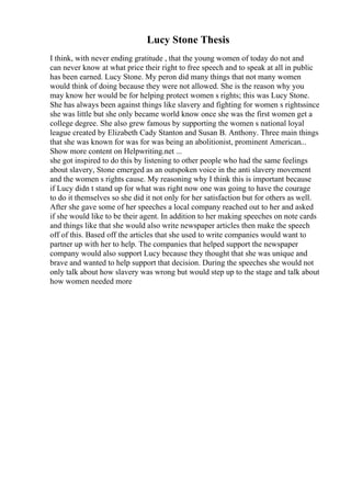 Lucy Stone Thesis
I think, with never ending gratitude , that the young women of today do not and
can never know at what price their right to free speech and to speak at all in public
has been earned. Lucy Stone. My peron did many things that not many women
would think of doing because they were not allowed. She is the reason why you
may know her would be for helping protect women s rights; this was Lucy Stone.
She has always been against things like slavery and fighting for women s rightssince
she was little but she only became world know once she was the first women get a
college degree. She also grew famous by supporting the women s national loyal
league created by Elizabeth Cady Stanton and Susan B. Anthony. Three main things
that she was known for was for was being an abolitionist, prominent American...
Show more content on Helpwriting.net ...
she got inspired to do this by listening to other people who had the same feelings
about slavery, Stone emerged as an outspoken voice in the anti slavery movement
and the women s rights cause. My reasoning why I think this is important because
if Lucy didn t stand up for what was right now one was going to have the courage
to do it themselves so she did it not only for her satisfaction but for others as well.
After she gave some of her speeches a local company reached out to her and asked
if she would like to be their agent. In addition to her making speeches on note cards
and things like that she would also write newspaper articles then make the speech
off of this. Based off the articles that she used to write companies would want to
partner up with her to help. The companies that helped support the newspaper
company would also support Lucy because they thought that she was unique and
brave and wanted to help support that decision. During the speeches she would not
only talk about how slavery was wrong but would step up to the stage and talk about
how women needed more
 