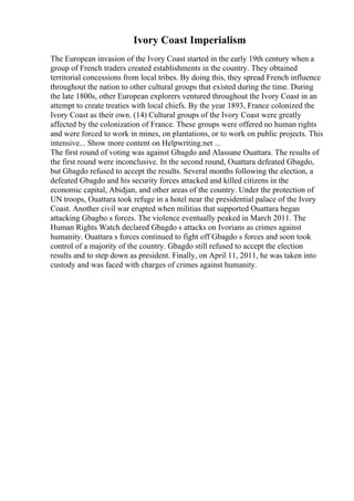 Ivory Coast Imperialism
The European invasion of the Ivory Coast started in the early 19th century when a
group of French traders created establishments in the country. They obtained
territorial concessions from local tribes. By doing this, they spread French influence
throughout the nation to other cultural groups that existed during the time. During
the late 1800s, other European explorers ventured throughout the Ivory Coast in an
attempt to create treaties with local chiefs. By the year 1893, France colonized the
Ivory Coast as their own. (14) Cultural groups of the Ivory Coast were greatly
affected by the colonization of France. These groups were offered no human rights
and were forced to work in mines, on plantations, or to work on public projects. This
intensive... Show more content on Helpwriting.net ...
The first round of voting was against Gbagdo and Alassane Ouattara. The results of
the first round were inconclusive. In the second round, Ouattara defeated Gbagdo,
but Gbagdo refused to accept the results. Several months following the election, a
defeated Gbagdo and his security forces attacked and killed citizens in the
economic capital, Abidjan, and other areas of the country. Under the protection of
UN troops, Ouattara took refuge in a hotel near the presidential palace of the Ivory
Coast. Another civil war erupted when militias that supported Ouattara began
attacking Gbagbo s forces. The violence eventually peaked in March 2011. The
Human Rights Watch declared Gbagdo s attacks on Ivorians as crimes against
humanity. Ouattara s forces continued to fight off Gbagdo s forces and soon took
control of a majority of the country. Gbagdo still refused to accept the election
results and to step down as president. Finally, on April 11, 2011, he was taken into
custody and was faced with charges of crimes against humanity.
 