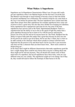 What Makes A Superheros
Superheros are Lit/Superheros Characteristics When I was 10 years old I really
got into superheros when I saw Batman begins for the first time I loved the fact
that Batman went through so much training to become a hero to find who killed
his parents and Batman was a billionaire who wanted to help his city come back to
the way it was before his parents died. The best superheroes have certain traits that
make them unique from other superheroes for example superheroes have some sort
of power or have a great story line also they have double lives keeping two identities.
Some superheroes have superpowers and some do not, but some of the best
superheroes have powers such as the Flash, Supermanand Deadpool. Flash is a
superherowho has the ability to run as fast as the speed of light this makes him a
great superhero because he has to learn to live with his powers and keep his
powers out of his real life and not let anyone know he s the Flash. Deadpool has the
ability to regrow body parts this makes him a great hero because he does not care
for his powers he wants to get rid of them, but he acts like a villain, but is a hero so
he adds comedy to his character which allows people to connect with him more.
Superman has the powers to fly and shoot lasers out his eyes this is just awesome
who does not like a character than can shoot lasers from... Show more content on
Helpwriting.net ...
In the future there might be different characteristics that make superheroes good the
hero s might change there could be new heroes that everyone is talking about and
these might not be relevant anymore. They all should still contain some of these
main traits of a superhero, but not all superheroes have these traits, some are very
different some are very similar. The superheroes might not even change, but if they
do, they would still need to follow the footsteps of other heroes to be the
 