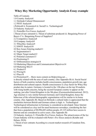 Whey Hey Marketing Opportunity Analysis Essay example
Table of Contents
1.0 Country Analysis4
1.1 Hofstede Cultural Dimensions4
1.2 PEST Analysis4
i.Political4 ii. Economic4 iii. Social5 iv. Technological5
2.0 Industry Analysis5
2.1 PorterВґs Five Forces Analysis5
i.Threat of new entrants6 ii. Threat of substitute products6 iii. Bargaining Power of
Buyer s7 iv. Bargaining Power of Suppliers7
2.2 Competitive Analysis8
3.0 Company Analysis9
3.1 WheyHey Analysis9
3.2 SWOT Analysis10
4.0 Key Issues Entering market11
4.1 Segmentation11
4.2 Major Target market12
4.3 Potential customers13
4.4 Positioning13
4.5 Differentiation strategies14
5.0 Marketing Objectives and Communication Objectives14
6.0 Marketing Mix15
6.1 Product15
6.2 Pricing16
6.3 Place18
6.4 Promotion19 ... Show more content on Helpwriting.net ...
is directly related with the area of each country. (See Appendix B) iii. Social Social
factors of both countries includes health consciousness, population growth rate, age
distribution and cultural aspects. Health consciousness is a key factor for Whey Hey
product due its nature. Germany is located in the 12th place on the top 30 markets
with rising health concerns, being the second European country to appear on the
ranking, just after United Kingdom in the 9th place (EuromonitorInternational, 2012).
Age structure is very similar between Germany and United Kingdom, hence the
behaviour of the selected demographic segmentation will be similar to its home
country. (See Appendix B). Based on Hofstede s cultural index is appreciated that the
similarities between British and German culture is high. iv. Technological
Technological infrastructure in Germany is considered as developed. Since Internet
will be considered as a key tool for must businesses nowadays, considering the fact
that from a population of 80,996,685 million people, 65.125 million have access to
Internet and are considered as active users. (See Appendix B)
2.0 Industry Analysis 2.1 PorterВґs Five Forces Analysis The attractiveness of the Ice
Cream Industry will be evaluated with Porter s five forces analysis (Kotabe and
Helsen, 2010).
i. Threat of new entrants According to a recent market research of Canadean firm,
Germany
 
