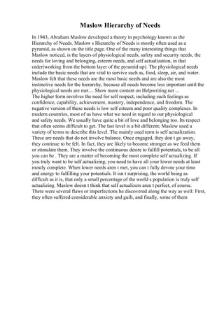 Maslow Hierarchy of Needs
In 1943, Abraham Maslow developed a theory in psychology known as the
Hierarchy of Needs. Maslow s Hierarchy of Needs is mostly often used as a
pyramid, as shown on the title page. One of the many interesting things that
Maslow noticed, is the layers of physiological needs, safety and security needs, the
needs for loving and belonging, esteem needs, and self actualization, in that
order(working from the bottom layer of the pyramid up). The physiological needs
include the basic needs that are vital to survive such as, food, sleep, air, and water.
Maslow felt that these needs are the most basic needs and are also the most
instinctive needs for the hierarchy, because all needs become less important until the
physiological needs are met.... Show more content on Helpwriting.net ...
The higher form involves the need for self respect, including such feelings as
confidence, capability, achievement, mastery, independence, and freedom. The
negative version of these needs is low self esteem and poor quality complexes. In
modern countries, most of us have what we need in regard to our physiological
and safety needs. We usually have quite a bit of love and belonging too. Its respect
that often seems difficult to get. The last level is a bit different; Maslow used a
variety of terms to describe this level. The mainly used term is self actualization.
These are needs that do not involve balance. Once engaged, they don t go away,
they continue to be felt. In fact, they are likely to become stronger as we feed them
or stimulate them. They involve the continuous desire to fulfill potentials, to be all
you can be . They are a matter of becoming the most complete self actualizing. If
you truly want to be self actualizing, you need to have all your lower needs at least
mostly complete. When lower needs aren t met, you can t fully devote your time
and energy to fulfilling your potentials. It isn t surprising, the world being as
difficult as it is, that only a small percentage of the world s population is truly self
actualizing. Maslow doesn t think that self actualizers aren t perfect, of course.
There were several flaws or imperfections he discovered along the way as well: First,
they often suffered considerable anxiety and guilt, and finally, some of them
 