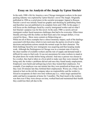 Essay on An Analysis of the Jungle by Upton Sinclair
In the early 1900 s life for America s new Chicago immigrant workers in the meat
packing industry was explored by Upton Sinclair s novel The Jungle. Originally
published in 1904 as a serial piece in the socialist newspaper Appeal to Reason,
Sinclair s novel was initially found too graphic and shocking by publishing firms
and therefore was not published in its complete form until 1906. In this paper, I
will focus on the challenges faced by a newly immigrated worker and on what I
feel Sinclair s purpose was for this novel. In the early 1900 s a newly arrived
immigrant worker faced numerous challenges that had to be overcome. Often times
literally arriving with the clothes on their back and a few meager dollars, it was
crucial for these... Show more content on Helpwriting.net ...
While not all of these examples have a direct monetary impact, each of the dealings
associated with them does which in turn motivates the parties involved to make
decisions and perform actions outside the normal scope for their character. The
third challenge faced by new immigrants was acquiring and then keeping steady
work. Although the Packingtown in Chicago was in a constant state of activity,
the sheer number of available workers and the rule of supply and demand made it
difficult for some to find work. It was not uncommon for some workers to stand at
the plant doors for weeks before being selected. And once a person was chosen to
be a worker, they had to labor at a fever pitch to make sure they were retained. That
being said, the worker s problems did not end once they found steady employment.
Employers were harsh and unforgiving in how they treated their employees. For
example, if an employee was one minute late they were penalized an hours pay. If
they were 20 minutes late they forfeited their employment. Worse yet, if they were
injured or hurt on the job the company takes no responsibility and the worker is
forced to recuperate on their own time without pay (i.e.; when Jurgis sprained his
ankle and had to recuperate at home for 3 months). The final insult to the workers
was that even if they were always on time, worked hard and maintained their health
they could lose their job due to the
 