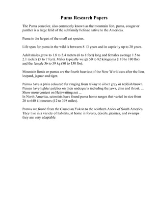Puma Research Papers
The Puma concolor, also commonly known as the mountain lion, puma, cougar or
panther is a large felid of the subfamily Felinae native to the Americas.
Puma is the largest of the small cat species.
Life span for puma in the wild is between 8 13 years and in captivity up to 20 years.
Adult males grow to 1.8 to 2.4 meters (6 to 8 feet) long and females average 1.5 to
2.1 meters (5 to 7 feet). Males typically weigh 50 to 82 kilograms (110 to 180 lbs)
and the female 36 to 59 kg (80 to 130 lbs).
Mountain lionis or pumas are the fourth heaviest of the New World cats after the lion,
leopard, jaguar and tiger.
Pumas have a plain coloured fur ranging from tawny to silver grey or reddish brown.
Pumas have lighter patches on their underparts including the jaws, chin and throat. ...
Show more content on Helpwriting.net ...
In North America, scientists have found puma home ranges that varied in size from
20 to 640 kilometers (12 to 398 miles).
Pumas are found from the Canadian Yukon to the southern Andes of South America.
They live in a variety of habitats, at home in forests, deserts, prairies, and swamps
they are very adaptable
 