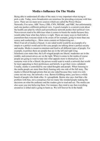 Media s Influence On The Media
Being able to understand all sides of the story is very important when trying to
pick a side. Today, news broadcasters are notorious for providing everyone with bias
news. There are six main news sources which are called the Power House
Networks; Fox news, ABC News, CBS, CNN, MSNBC, and NBC, but unfortunately
each one pushes a different political view. A good example is a current event about
the health care plan by which each powerhouse network pushes their political view.
Newsviewers tend to be oblivious when it comes to biasin the media because they
would rather hear what they believe is right. There are many ways to find truth in
journalism that everyone needs to be aware of for example, going to more than one
source and conducting a... Show more content on Helpwriting.net ...
Most if not all of media is biased. A one sided world would be an example of a
utopia or a perfect world and in this case people are talking about a perfect society
and media. Media is meant to entertain and feed to all different types of people. For
example, in politics there are people that are in the left and right wing.
Scholastic.com states that, the Left winged people are liberal, moderates are in the
middle, and conservatives are on the right. When it comes to the media of course
people are going to want to tune into what appeals more to themselves. So if
someone were to be a liberal, the person would want to watch a network that would
be more appealing to their preferences and beliefs, to get their views validated.
Usually, media is controlled by one sided thoughts and people. When listening to
the media people are more than likely hearing only one side of the full story. The
media is filtered through prisms that are one sided because they want it to only
come out one way, the network s way. Bernie Goldberg states, you have a whole
bunch of people who think alike. It s groupthink. Bernie also says And that s the
problem with bias, not a conspiracy but too many like minded people making the
decisions on what the audience and the readers gets to read and see. The media can
also scare you into believing them. For instance, they tend to say that everything
around us is lethal and is going to harm us. We will forever be in the hands
 