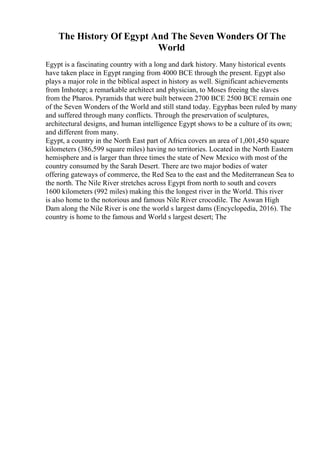 The History Of Egypt And The Seven Wonders Of The
World
Egypt is a fascinating country with a long and dark history. Many historical events
have taken place in Egypt ranging from 4000 BCE through the present. Egypt also
plays a major role in the biblical aspect in history as well. Significant achievements
from Imhotep; a remarkable architect and physician, to Moses freeing the slaves
from the Pharos. Pyramids that were built between 2700 BCE 2500 BCE remain one
of the Seven Wonders of the World and still stand today. Egypt
has been ruled by many
and suffered through many conflicts. Through the preservation of sculptures,
architectural designs, and human intelligence Egypt shows to be a culture of its own;
and different from many.
Egypt, a country in the North East part of Africa covers an area of 1,001,450 square
kilometers (386,599 square miles) having no territories. Located in the North Eastern
hemisphere and is larger than three times the state of New Mexico with most of the
country consumed by the Sarah Desert. There are two major bodies of water
offering gateways of commerce, the Red Sea to the east and the Mediterranean Sea to
the north. The Nile River stretches across Egypt from north to south and covers
1600 kilometers (992 miles) making this the longest river in the World. This river
is also home to the notorious and famous Nile River crocodile. The Aswan High
Dam along the Nile River is one the world s largest dams (Encyclopedia, 2016). The
country is home to the famous and World s largest desert; The
 