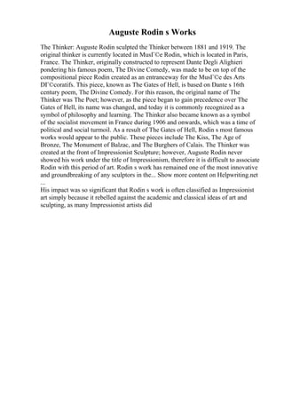 Auguste Rodin s Works
The Thinker: Auguste Rodin sculpted the Thinker between 1881 and 1919. The
original thinker is currently located in MusГ©e Rodin, which is located in Paris,
France. The Thinker, originally constructed to represent Dante Degli Alighieri
pondering his famous poem, The Divine Comedy, was made to be on top of the
compositional piece Rodin created as an entranceway for the MusГ©e des Arts
DГ©coratifs. This piece, known as The Gates of Hell, is based on Dante s 16th
century poem, The Divine Comedy. For this reason, the original name of The
Thinker was The Poet; however, as the piece began to gain precedence over The
Gates of Hell, its name was changed, and today it is commonly recognized as a
symbol of philosophy and learning. The Thinker also became known as a symbol
of the socialist movement in France during 1906 and onwards, which was a time of
political and social turmoil. As a result of The Gates of Hell, Rodin s most famous
works would appear to the public. These pieces include The Kiss, The Age of
Bronze, The Monument of Balzac, and The Burghers of Calais. The Thinker was
created at the front of Impressionist Sculpture; however, Auguste Rodin never
showed his work under the title of Impressionism, therefore it is difficult to associate
Rodin with this period of art. Rodin s work has remained one of the most innovative
and groundbreaking of any sculptors in the... Show more content on Helpwriting.net
...
His impact was so significant that Rodin s work is often classified as Impressionist
art simply because it rebelled against the academic and classical ideas of art and
sculpting, as many Impressionist artists did
 