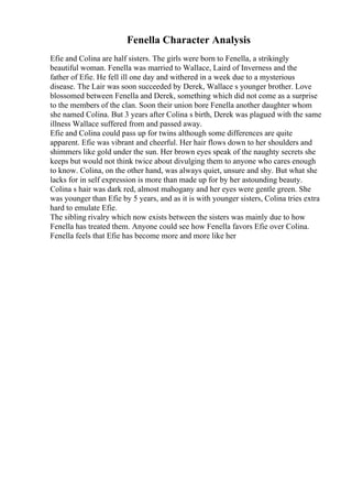 Fenella Character Analysis
Efie and Colina are half sisters. The girls were born to Fenella, a strikingly
beautiful woman. Fenella was married to Wallace, Laird of Inverness and the
father of Efie. He fell ill one day and withered in a week due to a mysterious
disease. The Lair was soon succeeded by Derek, Wallace s younger brother. Love
blossomed between Fenella and Derek, something which did not come as a surprise
to the members of the clan. Soon their union bore Fenella another daughter whom
she named Colina. But 3 years after Colina s birth, Derek was plagued with the same
illness Wallace suffered from and passed away.
Efie and Colina could pass up for twins although some differences are quite
apparent. Efie was vibrant and cheerful. Her hair flows down to her shoulders and
shimmers like gold under the sun. Her brown eyes speak of the naughty secrets she
keeps but would not think twice about divulging them to anyone who cares enough
to know. Colina, on the other hand, was always quiet, unsure and shy. But what she
lacks for in self expression is more than made up for by her astounding beauty.
Colina s hair was dark red, almost mahogany and her eyes were gentle green. She
was younger than Efie by 5 years, and as it is with younger sisters, Colina tries extra
hard to emulate Efie.
The sibling rivalry which now exists between the sisters was mainly due to how
Fenella has treated them. Anyone could see how Fenella favors Efie over Colina.
Fenella feels that Efie has become more and more like her
 