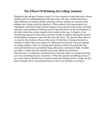 The Effects Of Drinking On College Students
During the day and age of being a youth, it is very common to make decisions without
thinking and not understanding the risks that come with them. Alcohol has been a
major influence on college students and many of these students are unaware of the
damage that is being caused by abusing it. What students in this age group do not
understand is that their brainis still developing slowly and this process does not finish
until they reach adulthood. Drinking can have harmful effects on the development of
the brain, which has a major impact on the student as they age. College is a very
stressful time period for some and a common mistake is students abusing the amount
of alcoholthey consume to cope with the stress they have. The question that comes to
my mind is why do those who are fully aware of what they re doing to themselves
continue to drink? This issue needs to be addressed more strictly to prevent damage
on college students. They are working their hardest to achieve the goals that they
want and find themselves potentially being affected by a destructive habit. Alcohol
can affect a student past the textbook since some effects are permanent.
Peer pressure is a commonly associated term to describe others in a group pressuring
you to do something because a majority is. When the question of drinking comes to
my mind, I believe that the most common reason that students drink is simply the fact
that everybody else is associating themselves with it too and they are trying to
 