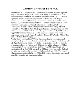 Anaerobic Respiration Rate By Co2
The influence of CO2 depends on CO2 concentration, time of exposure, type and
stage of maturity of the product (Fonseca et al., 2002). Elevated levels of CO2
cause reduction in respiration rate, however, concentrations of 20% CO2 leads to
significant increase in anaerobic respiration (i.e. ethanol and acetaldehyde
production), and irreversibly damages the tissues. Similar to decreased O2 level,
increased CO2 concentration also inhibits the decarboxylation reactions of normal
respiratory process causing it to shift to the anaerobic pathway (Kader and
Saltveit, 2002. Variable patterns of respiration were observed among different
commodities. Pal and Buescher (1993) reported decrease in respiration rate at 10%
CO2 and increase at 30% CO2. The idea of respiratory inhibition by CO2 was first
supported by simple explanations, i.e., that CO2 was a product of the respiration
process and, caused simple feedback inhibition (Herner, 1987; Wolfe, 1980).... Show
more content on Helpwriting.net ...
Another theory postulated that CO2 has the strong influence on mitochondrial
activity including succinate and citrate oxidation. Some anticipated the inhibition of
C2H4 production rather than the direct effect on respiration, which was supported
by a study conducted by Kubo et al. (1989) that reported the influence of CO2 only
on products producing ethylene. Some fruits and vegetables (e.g. lettuce) are
sensitive to high levels of CO2 and result in CO2 injury when exposed to the levels
above its tolerance limit (Kader, et al., 1989; Ke and Saltveit, 1989). The general
schematic representation of effect of CO2 and O2 concentrations on the aerobic and
anaerobic respiration rate is presented in figure
 