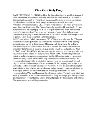 Cisco Case Study Essay
CASE QUESTIONS В– CISCO 1a. How did Cisco find itself in trouble with regard
to its intended IT prior to Brad Boston s arrival? Prior to his arrival, CISCO had a
decentralized approach to IT spending. Independent business groups were making
decisions in fuctional silos. Each group their own funds for IT, therefore,
redundant applications such as CRM systems were created. This was a global issue
as well as a localized issue. The Cisco philosophy regarding IT was simple: As long
as someone was willing to pay for it, the IT department would work on whatever
process/project specified. This is not only a waste of money, but it also creates
problems when trying to work across teams. If two teams use two different processes
to come... Show more content on Helpwriting.net ...
In 1993, when Peter Solvik took over as CIO of Cisco, he reallocated the IT budget
to each individual department. He also took the power away from an IT steering
committee and gave it to departments. This gave each department the ability to
function independent of each other. There was no need for them to communicate
with other departments in order to achieve similar objectives and goals. 2a. What
is BPOC s role? The BPOC s role is to get together biweekly to review and prioritize
key initiatives that impact the company as a whole. BPOC would categorize each
initiative and then make recommendations for the different projects. b. How much
formal authority does it have? While they demonstrated no formal authority; the
recommendations carried a great deal of weight. These are senior executives and
they do have a vast knowledge of what is needed for the company to continue to be
successful. c. How much IT funding does it control? It does not control funding for
any initiatives, it merely has strong influence and promotes its recommendations. 3a.
Would you approve the call center project, including the rationale for your
recommendation? We would approve the call center project. The call center pilot was
already successful in the European market and is ready to be deployed throughout the
entire company. It would create a more efficient process for both internal and external
Cisco customers. It would impact multiple
 