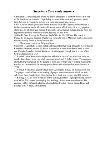 Smucker s Case Study Answers
8.Smucker s. For all the jam lovers out there, Smucker s is the best choice. It is one
of the best food products in US probably because it does not only produces sweet
jams but also give options such as low sugar and sugar free choices.
9.JIF. Another bread spread that made it on our list is JIF Creamy Peanut Butter. It
is also considered as the #1 choice of choosy moms which makes it a very popular
staple in a lot of American homes. It also sells varied peanut butters ranging from the
regular one to those with low sodium, reduced fat and moe.
10.Old El Paso. Craving for Mexican foods? Go for Old El Paso. The brand is
trusted by the people because it features a complete line of Mexican meal components
that are usually found in many households.
11. ... Show more content on Helpwriting.net ...
Campbell s. Campbells is most noted and trusted for their soup products. According to
Campbell company, around 95.8% of households in the United States have at least
one Campbell product in their kitchens. Isn t that proof enough that it is one of the
best food products in US?
12.Land O Lakes. Butter is an important addition in each of the American meal and
snack. Since butter is an essential, many resort to Land O Lakes butter. The company
attributes the trust given by the people to them due to their use of simple ingredients
that has set the standard for having quality butter since it was first manufactured in
1920.
13.Yoplait. Yoplait has yogurt which many Americans include on their grocery list.
The yogurt brand offers a wide variety of yogurt to the consumers which include
selections from Greek, light, plain, lactose free, thick and creamy and 100 calorie.
14.Kellogg s. Aside from the result of this survey, Reader s Digest published another
data with 4,500 respondents saying that Kellogg s is the most trusted cereal. The
company offers different selection of cereals like Frosted Flakes, Raisin Bran, and
Frosted Mini Wheats, among many
 