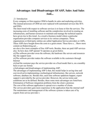 Advantages And Disadvantages Of ASP, Sales And Sales
And...
.2.1 Introduction
Every company or firm requires CRM to handle its sales and marketing activities.
The manual processes of CRM are now replaced with automated services like SFA
and EMA.
The latest trend with respect to software services is to lease or hire the services. The
increasing costs of installing software and the complexities involved in creating an
infrastructure, and human resources to maintain and manage the technical aspects
have given rise to this trend. As a result a business model where a particular
organisation provides computer services to its various companies. These
organisations or third party entities are called Application Service providers or ASPs.
These ASPs have bought down the costs to a great extent. These have a ... Show more
content on Helpwriting.net ...
are also a few more examples of free ASP tools. Besides, there are paid ASP services
also. So how does ASP operate? It operates as given below.
пѓјThe software provider owns the software, the hardware like servers and resources
like the support team
пѓјThe software provider makes the software available to the customers through
Internet
пѓјAnd the customer pays the service provider on a fixed model that is, on a monthly
basis or per use format.
c)Advantages and disadvantages of implementing ASP:
The advantages of implementing ASP is that, this model helps in saving time and
cost involved in implementing a technological infrastructure, like servers, network
software, database etc. Besides this, each time software updations happen, expert
support is provided by the service provider. However, the service terms and
conditions are to be defined. Besides, these some more advantages are listed here.
Elimination of Software integration problems from the client s premises
The cost of the software application is spread over a number of clients
The service providers gain more experience in the application than the internal staff
The maintenance and management of the software systems is taken care of by
experts from service provider s
 