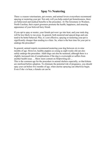 Spay Vs Neutering
There s a reason veterinarians, pet owners, and animal lovers everywhere recommend
spaying or neutering your pet. Not only will you help control pet homelessness, there
are behavioral and medical benefits to the procedure. At The Groomery in Waxhaw,
North Carolina, their expert groomers promote the health, happiness, and amazing
appearance of your beloved furry friend.
If you opt to spay or neuter, your female pet won t go into heat, and your male dog
will be less likely to run away. In general, both neutered and spayed dogs and cats
tend to be better behaved. Plus, it s cost effective; spaying or neutering your pet is
significantly cheaper than tending to a litter. So, when is the best time for your pet to
undergo the procedure?
In general, animal experts recommend neutering your dog between six to nine
months of age. However, healthy puppies as young as eight weeks old can also
safely undergo the procedure. Adult dogs can also be neutered, although there is a
slightly increased risk of complications if the dog is overweight or suffers from
another health issue. ... Show more content on Helpwriting.net ...
This is the common age for the procedure in animal shelters especially, so that kittens
are sterilized before adoption. To eliminate the potential risk of pregnancy, you should
spay your cat before five months of age, when uterine spraying can otherwise begin.
Even if she s in heat, a female cat can be
 