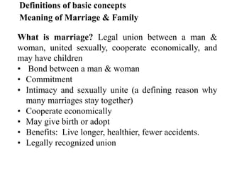 Definitions of basic concepts
Meaning of Marriage & Family
What is marriage? Legal union between a man &
woman, united sexually, cooperate economically, and
may have children
• Bond between a man & woman
• Commitment
• Intimacy and sexually unite (a defining reason why
many marriages stay together)
• Cooperate economically
• May give birth or adopt
• Benefits: Live longer, healthier, fewer accidents.
• Legally recognized union
 