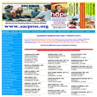 Home Page        Crisis Lines   Em ergency Services      County Health Clinics         Psychiatric Hospitals        Mental health providers        AOD 24H Crisis Lines          Contact

Access Mental Health Serv
                                                                    SACRAMENTO MARRIAGE AND FAMILY THERAPISTS (MFT)
Advocacy Agencies

Adult Schools Info.                      No action should be tak en based on the content of this web site and you should always consult the Board of Behavioral
                                         Sciences to verify the status of license. You may contact the Board’s Enforcement Unit at (916) 574 – 7868 or at
Board & Care Homes                       http://www.bbs.ca.gov . There is no guarantee that the materials on this web site are correct, complete, or up to date.

Casa Willow                                                                  Click Here for BBS Online License / Registration Verification
Check the License
                                         This web site cannot and should not liable or responsible if you fail to consult with appropriate state agencies or for any use or misuse of content. If
churches                                                           you choose to utilize any information provided on this site, you do so solely at your own risk.

Clinical Social Workers
                                         Judith Esquivel, MFT                                GORDON LINDA E , MFC                                NOLAN PATRICK M , MFC
Conservatorship                                                                              1568 CREEKSIDE DR STE 206                           PO BOX 215231
                                         TCORE Clinical Director
                                         3077 Fite Circle, STE. 6                            FOLSOM, CA 95630                                    SACRAMENTO, CA 95821
Counseling Services
                                         Sacramento, CA 95827
Dental Service Options                   (916) 854-1801 ex. 2008                             GOSWICK JACKIE LEON , MFC 2262                      NORMAN RICHARD M , MFC
                                         (916) 854-1809 Fax                                  RIVER TRAILS CIRCLE RANCHO                          4539 STONEY WAY
EKG Lab Locations                                                                            CORDOVA, CA 95670                                   CARMICHAEL, CA 95608
                                         RECHS A.A YEVDAKIMOV , MFC
ESL/Citizenship                                                                              GOULD PAUL C , MFC                                  NORWINE ELLEN ADAIR , MFC 4064
                                         5777 MADISON AVE #240
                                         SACRAMENTO, CA 95841                                15 PEACOCK GAP CT                                   MCKINLEY BLVD #13 SACRAMENTO,
Health plan questions
                                                                                             SACRAMENTO, CA 95801                                CA 95819
Housing Options                          ABBEY ELIZABETH , MFC
                                         9845 HORN RD #250                                   GOVE CONNIE JEANINE , MFC 4929                      NOXON MELANIE LYNN , MFC
Job Seeker Resources                     SACRAMENTO, CA 95827                                BOYD DR                                             209 BRIGHTSTONE CR
                                                                                             CARMICHAEL, CA 95608                                FOLSOM, CA 95630
Licensed Edu Psychologist
                                         ABE TAKESHI , MFC
                                         2150 STOCKTON BLVD                                  GRACE MARJORIE M , MFC                              NUMOTO BRUCE RICHARD, MFC PO
Links to Other Resources
                                         SACRAMENTO, CA 95817                                P.O. BOX 7113                                       BOX 348121
LEGAL SERVICES                                                                               CITRUS HEIGHTS 95621                                SACRAMENTO, CA 95834
                                         ABRAMS A. WALTER , MFC
Local Public Library                     3920 KNOLLWOOD CT                                   GRAF ANGELICA S. , MFC
                                         SACRAMENTO, CA 95821                                5017 RALEIGH WAY CARMICHAEL,                        O'BRIEN CATHERINE A., MFC
Local Colleges                                                                               CA 95608                                            PO BOX 162397
                                         ADAMS G. HOWARD , MFC                                                                                   SACRAMENTO, CA 95816
M. & Family Therapists
                                         7844 MADISON AVE #105                               GRAVES CLIFFORD S., MFC
Mental Health Professionals              FAIR OAKS, CA 95628                                 4112 PENNSYLVANIA AVE S-A6                          O'CONNOR JACQUELINE , MFC 2011
                                                                                             FAIR OAKS, CA 95628                                 P ST #203
Need Help with Utility                   ADAMS J.WELLMAN , MFC                                                                                   SACRAMENTO, CA 95814
 