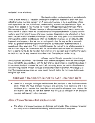 really don't know what to do.

                                          Marriage is not just coming together of two individuals.
There is much more to it. To sustain a marriage it is important that there is effort from both
sides than only a marriage can carry on. A successful marriage is like a good recipe whose
main ingredients are love, commitment, understanding, concern and togetherness. If you can
include these aspects in your married life you can find happiness in your marriage. Andre
Maurois once aptly said, "A happy marriage is a long conversation which always seems too
short." Which is so true. When we talk about mental compatibility between husband and wife
we have seen that not only incase of arrange marriage this problem exist where both of them
were unknown to each other before marriage but even after many years of courtship in love
marriages this problem exist because when we meet before marriage we are at our best to
impress the other person. And we start accepting each other the way we like to see each
other. But gradually after marriage when we slip into our natural self that time we have to
accept each other as we are. And in most of the cases the real self is not what we wanted to
see and then begins the contradiction with the person whom we have loved and with whom I
have to spend my life. So it's important that when you love a person love him or her the way he
or she is and not the way you want him or her to be. Than only you can be happy.

                                          A happy married life calls for constant commitment
and concern for each other. There are few small and minute aspects, which we tend to forget
in our married life, as we get busy with the daily chores. So at times it is important to indulge in
those minute details of a married life, which will constantly remind each other of the love and
concern being present. We can conclude by the quote of Barnett Brickner, which says it, all
that "Success in marriage does not come merely through finding the right mate, but through
being the right mate."


       ARRANGED MARRIAGES SUCCESS RATE - DIVORCE RATE

   •   Under 4% of arranged marriages end in divorce. But you have to take that information in
       stride. Those who have arranged marriages are generally more traditional and in the
       traditional world... women that have divorces are considered second class citizens. So
       the divorce rate may be low but women may be just as unhappy in an arranged
       marriage as they are in a love marriage.


Affects of Arranged Marriage on Bride and Groom in India


   •   The affects of arranged marriages are felt most by the bride. Often giving up her career
       and family to take of her husband's family and children is not an easy task.
 